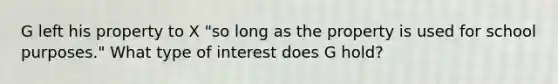 G left his property to X "so long as the property is used for school purposes." What type of interest does G hold?