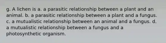 g. A lichen is a. a parasitic relationship between a plant and an animal. b. a parasitic relationship between a plant and a fungus. c. a mutualistic relationship between an animal and a fungus. d. a mutualistic relationship between a fungus and a photosynthetic organism.