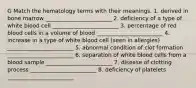 G Match the hematology terms with their meanings. 1. derived in bone marrow ________________________ 2. deficiency of a type of white blood cell ________________________ 3. percentage of red blood cells in a volume of blood ________________________ 4. increase in a type of white blood cell (seen in allergies) ________________________ 5. abnormal condition of clot formation ________________________ 6. separation of white blood cells from a blood sample ________________________ 7. disease of clotting process ________________________ 8. deficiency of platelets ________________________