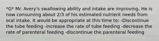 *G* Mr. Avery's swallowing ability and intake are improving. He is now consuming about 2/3 of his estimated nutrient needs from oral intake. It would be appropriate at this time to: -Discontinue the tube feeding -increase the rate of tube feeding -decrease the rate of parenteral feeding -discontinue the parenteral feeding