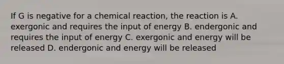 If G is negative for a chemical reaction, the reaction is A. exergonic and requires the input of energy B. endergonic and requires the input of energy C. exergonic and energy will be released D. endergonic and energy will be released