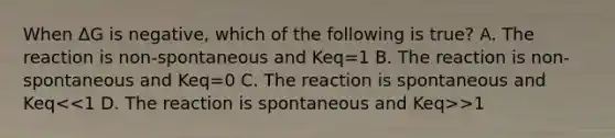 When ΔG is negative, which of the following is true? A. The reaction is non-spontaneous and Keq=1 B. The reaction is non-spontaneous and Keq=0 C. The reaction is spontaneous and Keq >1