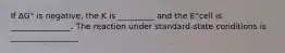 If ∆G° is negative, the K is _________ and the E°cell is _______________. The reaction under standard-state conditions is _________________