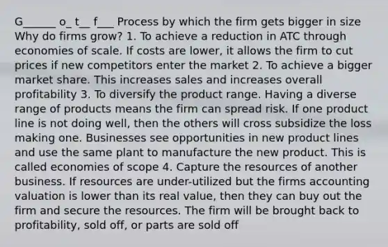 G______ o_ t__ f___ Process by which the firm gets bigger in size Why do firms grow? 1. To achieve a reduction in ATC through economies of scale. If costs are lower, it allows the firm to cut prices if new competitors enter the market 2. To achieve a bigger market share. This increases sales and increases overall profitability 3. To diversify the product range. Having a diverse range of products means the firm can spread risk. If one product line is not doing well, then the others will cross subsidize the loss making one. Businesses see opportunities in new product lines and use the same plant to manufacture the new product. This is called economies of scope 4. Capture the resources of another business. If resources are under-utilized but the firms accounting valuation is lower than its real value, then they can buy out the firm and secure the resources. The firm will be brought back to profitability, sold off, or parts are sold off