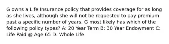 G owns a Life Insurance policy that provides coverage for as long as she lives, although she will not be requested to pay premium past a specific number of years. G most likely has which of the following policy types? A: 20 Year Term B: 30 Year Endowment C: Life Paid @ Age 65 D: Whole Life