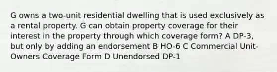 G owns a two-unit residential dwelling that is used exclusively as a rental property. G can obtain property coverage for their interest in the property through which coverage form? A DP-3, but only by adding an endorsement B HO-6 C Commercial Unit-Owners Coverage Form D Unendorsed DP-1