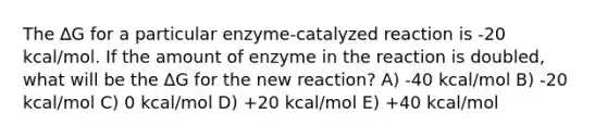 The ∆G for a particular enzyme-catalyzed reaction is -20 kcal/mol. If the amount of enzyme in the reaction is doubled, what will be the ∆G for the new reaction? A) -40 kcal/mol B) -20 kcal/mol C) 0 kcal/mol D) +20 kcal/mol E) +40 kcal/mol