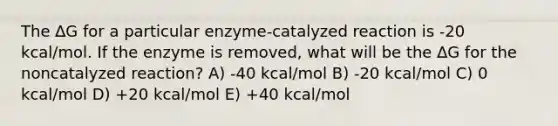 The ∆G for a particular enzyme-catalyzed reaction is -20 kcal/mol. If the enzyme is removed, what will be the ∆G for the noncatalyzed reaction? A) -40 kcal/mol B) -20 kcal/mol C) 0 kcal/mol D) +20 kcal/mol E) +40 kcal/mol