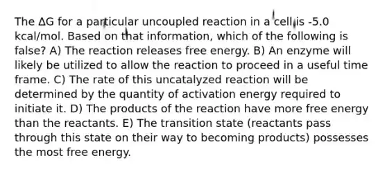 The ΔG for a particular uncoupled reaction in a cell is -5.0 kcal/mol. Based on that information, which of the following is false? A) The reaction releases free energy. B) An enzyme will likely be utilized to allow the reaction to proceed in a useful time frame. C) The rate of this uncatalyzed reaction will be determined by the quantity of activation energy required to initiate it. D) The products of the reaction have more free energy than the reactants. E) The transition state (reactants pass through this state on their way to becoming products) possesses the most free energy.