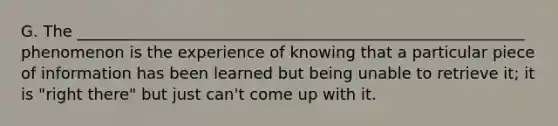G. The _________________________________________________________ phenomenon is the experience of knowing that a particular piece of information has been learned but being unable to retrieve it; it is "right there" but just can't come up with it.