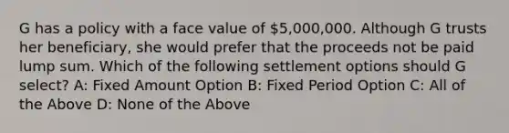 G has a policy with a face value of 5,000,000. Although G trusts her beneficiary, she would prefer that the proceeds not be paid lump sum. Which of the following settlement options should G select? A: Fixed Amount Option B: Fixed Period Option C: All of the Above D: None of the Above