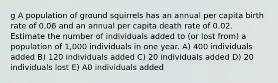 g A population of ground squirrels has an annual per capita birth rate of 0,06 and an annual per capita death rate of 0.02. Estimate the number of individuals added to (or lost from) a population of 1,000 individuals in one year. A) 400 individuals added B) 120 individuals added C) 20 individuals added D) 20 individuals lost E) A0 individuals added