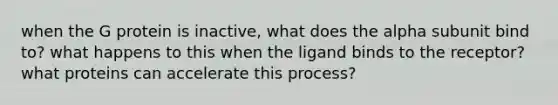 when the G protein is inactive, what does the alpha subunit bind to? what happens to this when the ligand binds to the receptor? what proteins can accelerate this process?