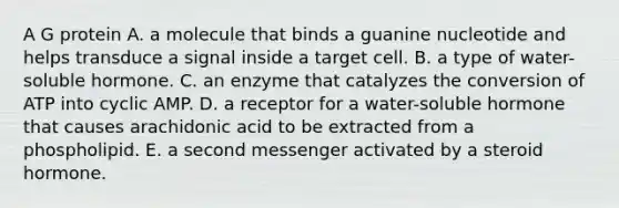 A G protein A. a molecule that binds a guanine nucleotide and helps transduce a signal inside a target cell. B. a type of water-soluble hormone. C. an enzyme that catalyzes the conversion of ATP into cyclic AMP. D. a receptor for a water-soluble hormone that causes arachidonic acid to be extracted from a phospholipid. E. a second messenger activated by a steroid hormone.