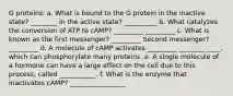 G proteins: a. What is bound to the G protein in the inactive state? ________ in the active state? __________ b. What catalyzes the conversion of ATP to cAMP? _________ _________ c. What is known as the first messenger? _________ Second messenger? _________ d. A molecule of cAMP activates _________ ________ ____, which can phosphorylate many proteins. e. A single molecule of a hormone can have a large effect on the cell due to this process, called ___________. f. What is the enzyme that inactivates cAMP? _________________