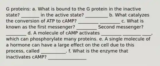 G proteins: a. What is bound to the G protein in the inactive state? ________ in the active state? __________ b. What catalyzes the conversion of ATP to cAMP? _________ _________ c. What is known as the first messenger? _________ Second messenger? _________ d. A molecule of cAMP activates _________ ________ ____, which can phosphorylate many proteins. e. A single molecule of a hormone can have a large effect on the cell due to this process, called ___________. f. What is the enzyme that inactivates cAMP? _________________