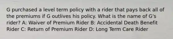 G purchased a level term policy with a rider that pays back all of the premiums if G outlives his policy. What is the name of G's rider? A: Waiver of Premium Rider B: Accidental Death Benefit Rider C: Return of Premium Rider D: Long Term Care Rider