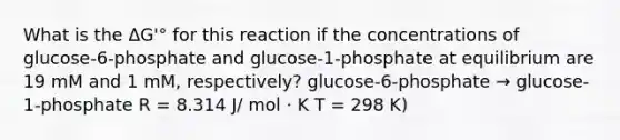 What is the ΔG'° for this reaction if the concentrations of glucose-6-phosphate and glucose-1-phosphate at equilibrium are 19 mM and 1 mM, respectively? glucose-6-phosphate → glucose-1-phosphate R = 8.314 J/ mol · K T = 298 K)