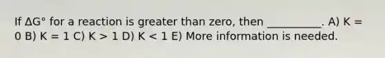 If ΔG° for a reaction is greater than zero, then __________. A) K = 0 B) K = 1 C) K > 1 D) K < 1 E) More information is needed.