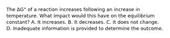 The ΔG° of a reaction increases following an increase in temperature. What impact would this have on the equilibrium constant? A. It increases. B. It decreases. C. It does not change. D. Inadequate information is provided to determine the outcome.