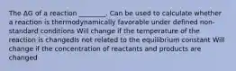 The ΔG of a reaction ________. Can be used to calculate whether a reaction is thermodynamically favorable under defined non-standard conditions Will change if the temperature of the reaction is changedIs not related to the equilibrium constant Will change if the concentration of reactants and products are changed