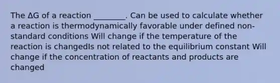 The ΔG of a reaction ________. Can be used to calculate whether a reaction is thermodynamically favorable under defined non-standard conditions Will change if the temperature of the reaction is changedIs not related to the equilibrium constant Will change if the concentration of reactants and products are changed