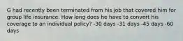 G had recently been terminated from his job that covered him for group life insurance. How long does he have to convert his coverage to an individual policy? -30 days -31 days -45 days -60 days