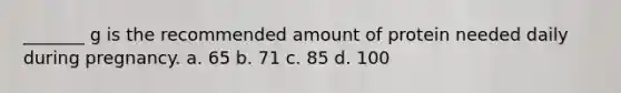 _______ g is the recommended amount of protein needed daily during pregnancy. a. 65 b. 71 c. 85 d. 100