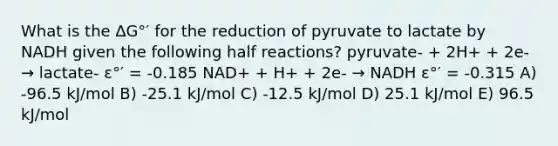 What is the ∆G°′ for the reduction of pyruvate to lactate by NADH given the following half reactions? pyruvate- + 2H+ + 2e- → lactate- ε°′ = -0.185 NAD+ + H+ + 2e- → NADH ε°′ = -0.315 A) -96.5 kJ/mol B) -25.1 kJ/mol C) -12.5 kJ/mol D) 25.1 kJ/mol E) 96.5 kJ/mol