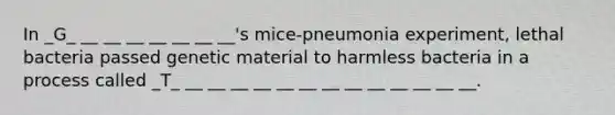 In _G_ __ __ __ __ __ __ __'s mice-pneumonia experiment, lethal bacteria passed genetic material to harmless bacteria in a process called _T_ __ __ __ __ __ __ __ __ __ __ __ __ __.