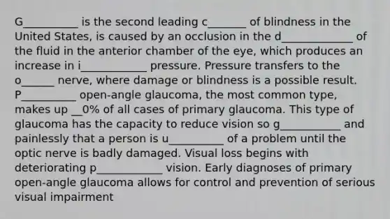 G__________ is the second leading c_______ of blindness in the United States, is caused by an occlusion in the d_____________ of the fluid in the anterior chamber of the eye, which produces an increase in i____________ pressure. Pressure transfers to the o______ nerve, where damage or blindness is a possible result. P__________ open-angle glaucoma, the most common type, makes up __0% of all cases of primary glaucoma. This type of glaucoma has the capacity to reduce vision so g___________ and painlessly that a person is u__________ of a problem until the optic nerve is badly damaged. Visual loss begins with deteriorating p____________ vision. Early diagnoses of primary open-angle glaucoma allows for control and prevention of serious visual impairment