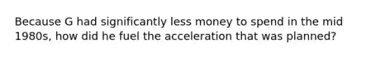 Because G had significantly less money to spend in the mid 1980s, how did he fuel the acceleration that was planned?