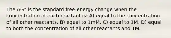 The ΔG° is the standard free-energy change when the concentration of each reactant is: A) equal to the concentration of all other reactants. B) equal to 1mM. C) equal to 1M. D) equal to both the concentration of all other reactants and 1M.