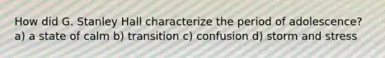 How did G. Stanley Hall characterize the period of adolescence? a) a state of calm b) transition c) confusion d) storm and stress