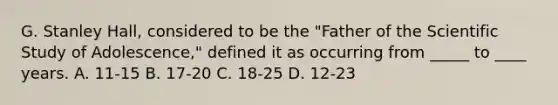 G. Stanley Hall, considered to be the "Father of the Scientific Study of Adolescence," defined it as occurring from _____ to ____ years. A. 11-15 B. 17-20 C. 18-25 D. 12-23