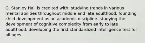 G. Stanley Hall is credited with: studying trends in various mental abilities throughout middle and late adulthood. founding child development as an academic discipline. studying the development of cognitive complexity from early to late adulthood. developing the first standardized intelligence test for all ages.