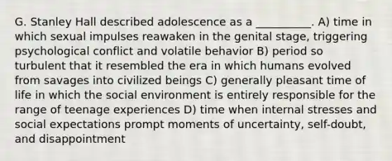 G. Stanley Hall described adolescence as a __________. A) time in which sexual impulses reawaken in the genital stage, triggering psychological conflict and volatile behavior B) period so turbulent that it resembled the era in which humans evolved from savages into civilized beings C) generally pleasant time of life in which the social environment is entirely responsible for the range of teenage experiences D) time when internal stresses and social expectations prompt moments of uncertainty, self-doubt, and disappointment