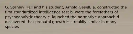 G. Stanley Hall and his student, Arnold Gesell, a. constructed the first standardized intelligence test b. were the forefathers of psychoanalytic theory c. launched the normative approach d. discovered that prenatal growth is streakily similar in many species