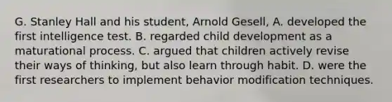 G. Stanley Hall and his student, Arnold Gesell, A. developed the first intelligence test. B. regarded child development as a maturational process. C. argued that children actively revise their ways of thinking, but also learn through habit. D. were the first researchers to implement <a href='https://www.questionai.com/knowledge/kJvTbrPVgP-behavior-modification' class='anchor-knowledge'>behavior modification</a> techniques.