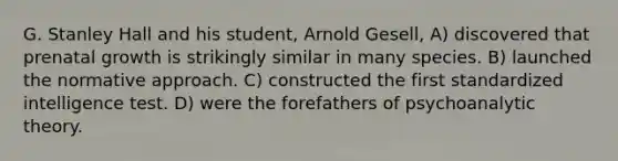 G. Stanley Hall and his student, Arnold Gesell, A) discovered that prenatal growth is strikingly similar in many species. B) launched the normative approach. C) constructed the first standardized intelligence test. D) were the forefathers of psychoanalytic theory.