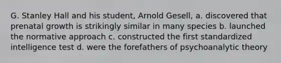 G. Stanley Hall and his student, Arnold Gesell, a. discovered that prenatal growth is strikingly similar in many species b. launched the normative approach c. constructed the first standardized intelligence test d. were the forefathers of psychoanalytic theory