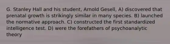 G. Stanley Hall and his student, Arnold Gesell, A) discovered that prenatal growth is strikingly similar in many species. B) launched the normative approach. C) constructed the first standardized intelligence test. D) were the forefathers of psychoanalytic theory