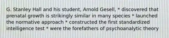 G. Stanley Hall and his student, Arnold Gesell, * discovered that prenatal growth is strikingly similar in many species * launched the normative approach * constructed the first standardized intelligence test * were the forefathers of psychoanalytic theory