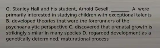 G. Stanley Hall and his student, Arnold Gesell, ________. A. were primarily interested in studying children with exceptional talents B. developed theories that were the forerunners of the psychoanalytic perspective C. discovered that prenatal growth is strikingly similar in many species D. regarded development as a genetically determined, maturational process