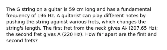 The G string on a guitar is 59 cm long and has a fundamental frequency of 196 Hz. A guitarist can play different notes by pushing the string against various frets, which changes the string's length. The first fret from the neck gives A♭ (207.65 Hz); the second fret gives A (220 Hz). How far apart are the first and second frets?