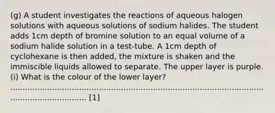 (g) A student investigates the reactions of aqueous halogen solutions with aqueous solutions of sodium halides. The student adds 1cm depth of bromine solution to an equal volume of a sodium halide solution in a test-tube. A 1cm depth of cyclohexane is then added, the mixture is shaken and the immiscible liquids allowed to separate. The upper layer is purple. (i) What is the colour of the lower layer? ...................................................................................................................................... [1]