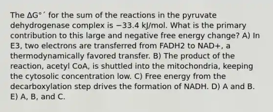 The ΔG°´ for the sum of the reactions in the pyruvate dehydrogenase complex is −33.4 kJ/mol. What is the primary contribution to this large and negative free energy change? A) In E3, two electrons are transferred from FADH2 to NAD+, a thermodynamically favored transfer. B) The product of the reaction, acetyl CoA, is shuttled into the mitochondria, keeping the cytosolic concentration low. C) Free energy from the decarboxylation step drives the formation of NADH. D) A and B. E) A, B, and C.