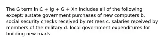 The G term in C + Ig + G + Xn includes all of the following except: a.state government purchases of new computers b. social security checks received by retirees c. salaries received by members of the military d. local government expenditures for building new roads