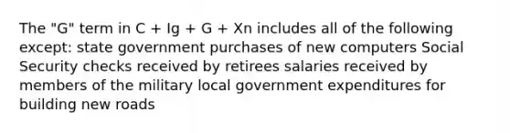 The "G" term in C + Ig + G + Xn includes all of the following except: state government purchases of new computers Social Security checks received by retirees salaries received by members of the military local government expenditures for building new roads