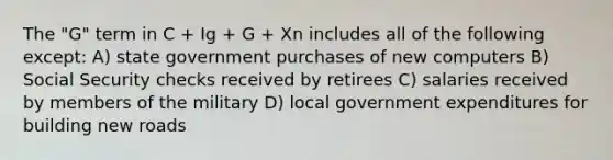 The "G" term in C + Ig + G + Xn includes all of the following except: A) state government purchases of new computers B) Social Security checks received by retirees C) salaries received by members of the military D) local government expenditures for building new roads